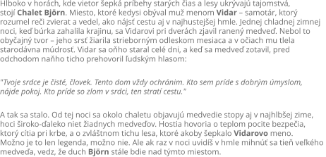 Hlboko v horch, kde vietor epk prbehy starch ias a lesy ukrvaj tajomstv,  stoj Chalet Bjrn. Miesto, ktor kedysi obval mu menom Vidar  samotr, ktor  rozumel rei zvierat a vedel, ako njs cestu aj v najhustejej hmle. Jednej chladnej zimnej  noci, ke brka zahalila krajinu, sa Vidarovi pri dverch zjavil ranen medve. Nebol to  obyajn tvor  jeho srs iarila striebornm odleskom mesiaca a v oiach mu tlela  starodvna mdros. Vidar sa oho staral cel dni, a ke sa medve zotavil, pred  odchodom naho ticho prehovoril udskm hlasom:  "Tvoje srdce je ist, lovek. Tento dom vdy ochrnim. Kto sem prde s dobrm myslom,  njde pokoj. Kto prde so zlom v srdci, ten strat cestu."  A tak sa stalo. Od tej noci sa okolo chaletu objavuj medvedie stopy aj v najhlbej zime,  hoci iroko-aleko niet iadnych medveov. Hostia hovoria o teplom pocite bezpeia,  ktor ctia pri krbe, a o zvltnom tichu lesa, ktor akoby epkalo Vidarovo meno. Mono je to len legenda, mono nie. Ale ak raz v noci uvid v hmle mihn sa tie vekho  medvea, vedz, e duch Bjrn stle bdie nad tmto miestom.