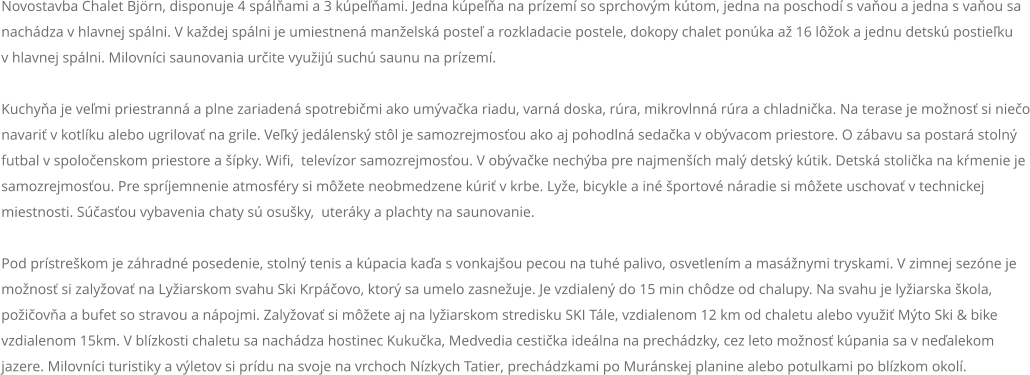 Novostavba Chalet Bjrn, disponuje 4 splami a 3 kpeami. Jedna kpea na przem so sprchovm ktom, jedna na poschod s vaou a jedna s vaou sa nachdza v hlavnej splni. V kadej splni je umiestnen manelsk poste a rozkladacie postele, dokopy chalet ponka a 16 lok a jednu detsk postieku  v hlavnej splni. Milovnci saunovania urite vyuij such saunu na przem.  Kuchya je vemi priestrann a plne zariaden spotrebimi ako umvaka riadu, varn doska, rra, mikrovlnn rra a chladnika. Na terase je monos si nieo navari v kotlku alebo ugrilova na grile. Vek jedlensk stl je samozrejmosou ako aj pohodln sedaka v obvacom priestore. O zbavu sa postar stoln futbal v spoloenskom priestore a pky. Wifi,  televzor samozrejmosou. V obvake nechba pre najmench mal detsk ktik. Detsk stolika na kmenie je samozrejmosou. Pre sprjemnenie atmosfry si mete neobmedzene kri v krbe. Lye, bicykle a in portov nradie si mete uschova v technickej miestnosti. Sasou vybavenia chaty s osuky,  uterky a plachty na saunovanie.  Pod prstrekom je zhradn posedenie, stoln tenis a kpacia kaa s vonkajou pecou na tuh palivo, osvetlenm a masnymi tryskami. V zimnej sezne je monos si zalyova na Lyiarskom svahu Ski Krpovo, ktor sa umelo zasneuje. Je vzdialen do 15 min chdze od chalupy. Na svahu je lyiarska kola, poiova a bufet so stravou a npojmi. Zalyova si mete aj na lyiarskom stredisku SKI Tle, vzdialenom 12 km od chaletu alebo vyui Mto Ski & bike vzdialenom 15km. V blzkosti chaletu sa nachdza hostinec Kukuka, Medvedia cestika idelna na prechdzky, cez leto monos kpania sa v nealekom jazere. Milovnci turistiky a vletov si prdu na svoje na vrchoch Nzkych Tatier, prechdzkami po Murnskej planine alebo potulkami po blzkom okol.